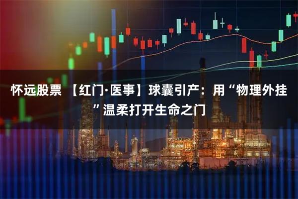 怀远股票 【红门·医事】球囊引产：用“物理外挂”温柔打开生命之门