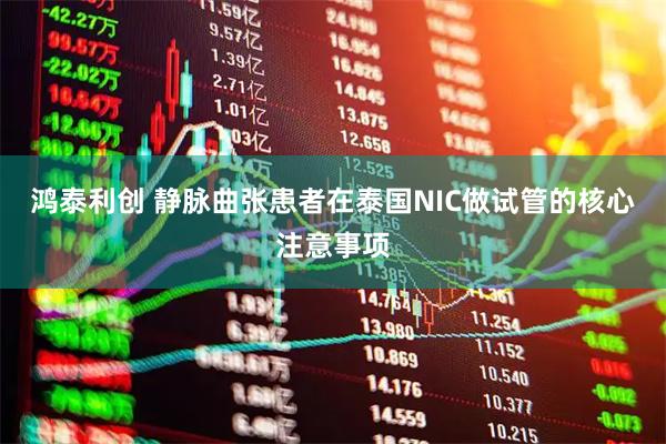 鸿泰利创 静脉曲张患者在泰国NIC做试管的核心注意事项