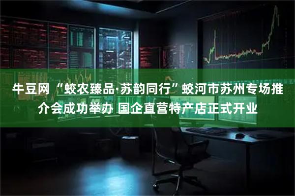 牛豆网 “蛟农臻品·苏韵同行”蛟河市苏州专场推介会成功举办 国企直营特产店正式开业
