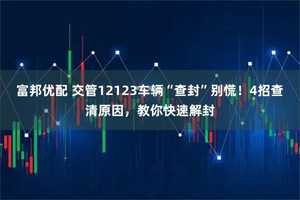 富邦优配 交管12123车辆“查封”别慌！4招查清原因，教你快速解封