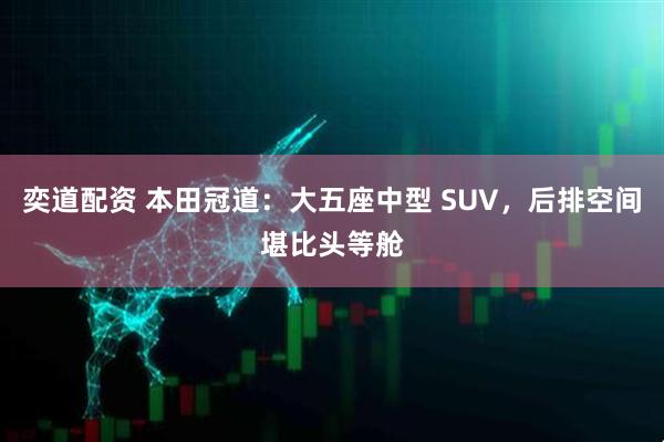 奕道配资 本田冠道：大五座中型 SUV，后排空间堪比头等舱