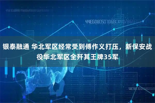银泰融通 华北军区经常受到傅作义打压,新保安战役华北军区全歼其王牌35军