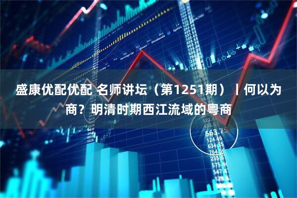 盛康优配优配 名师讲坛（第1251期）丨何以为商？明清时期西江流域的粤商