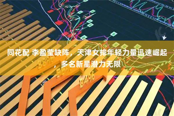 同花配 李盈莹缺阵，天津女排年轻力量迅速崛起，多名新星潜力无限
