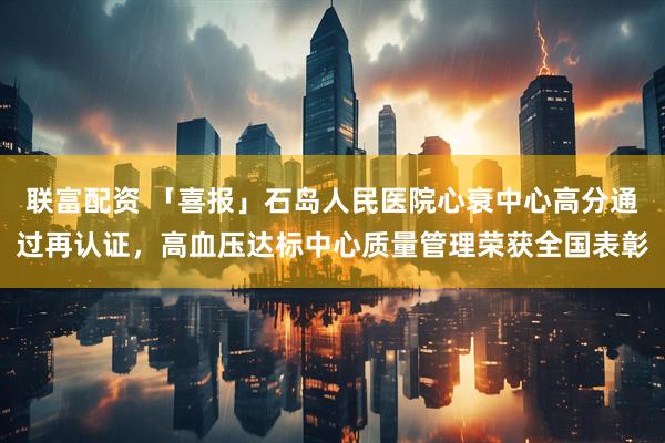 联富配资 「喜报」石岛人民医院心衰中心高分通过再认证，高血压达标中心质量管理荣获全国表彰