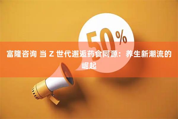 富隆咨询 当 Z 世代邂逅药食同源：养生新潮流的崛起