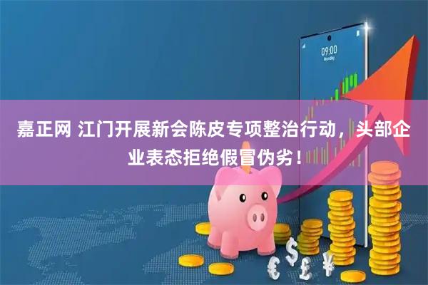 嘉正网 江门开展新会陈皮专项整治行动，头部企业表态拒绝假冒伪劣！
