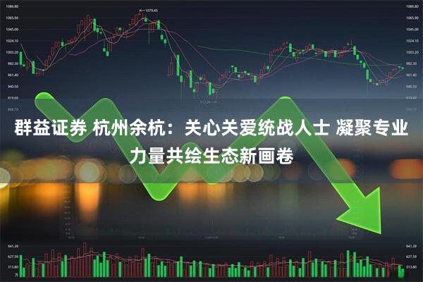 群益证券 杭州余杭：关心关爱统战人士 凝聚专业力量共绘生态新画卷