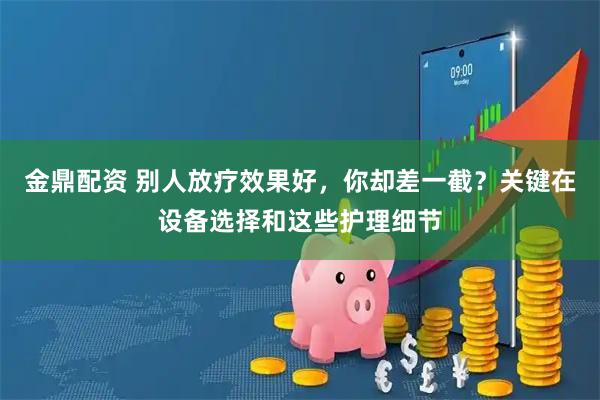 金鼎配资 别人放疗效果好，你却差一截？关键在设备选择和这些护理细节