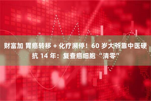 财富加 胃癌转移 + 化疗濒停！60 岁大爷靠中医硬抗 14 年：复查癌细胞 “清零”