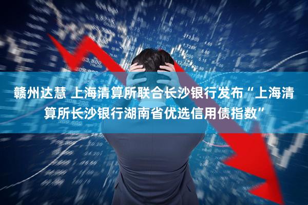 赣州达慧 上海清算所联合长沙银行发布“上海清算所长沙银行湖南省优选信用债指数”