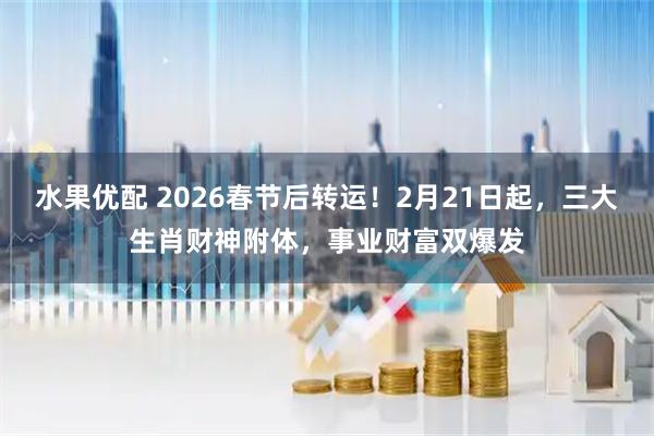 水果优配 2026春节后转运！2月21日起，三大生肖财神附体，事业财富双爆发