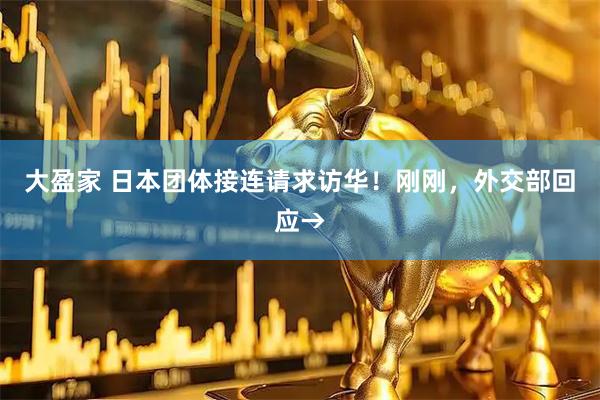 大盈家 日本团体接连请求访华！刚刚，外交部回应→