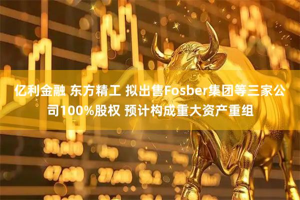 亿利金融 东方精工 拟出售Fosber集团等三家公司100%股权 预计构成重大资产重组