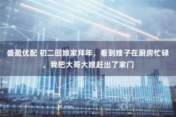 盛盈优配 初二回娘家拜年，看到嫂子在厨房忙碌，我把大哥大嫂赶出了家门
