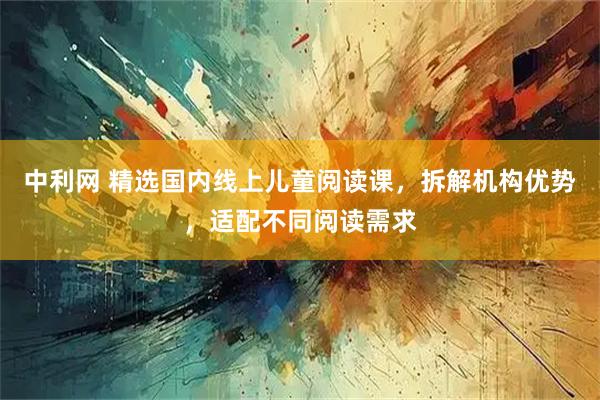 中利网 精选国内线上儿童阅读课，拆解机构优势，适配不同阅读需求