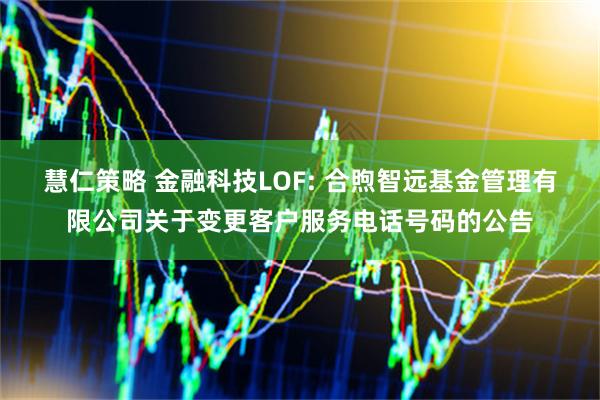 慧仁策略 金融科技LOF: 合煦智远基金管理有限公司关于变更客户服务电话号码的公告