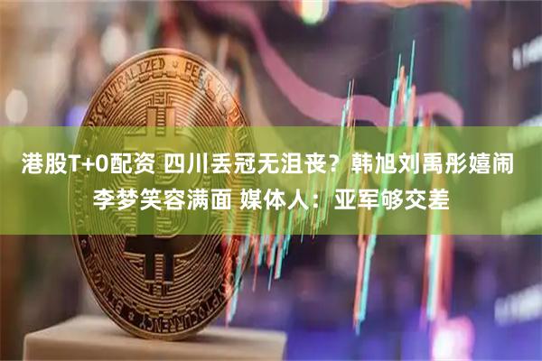 港股T+0配资 四川丢冠无沮丧？韩旭刘禹彤嬉闹 李梦笑容满面 媒体人：亚军够交差