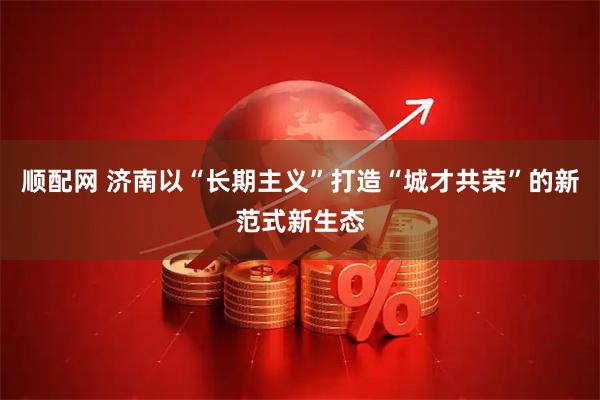 顺配网 济南以“长期主义”打造“城才共荣”的新范式新生态