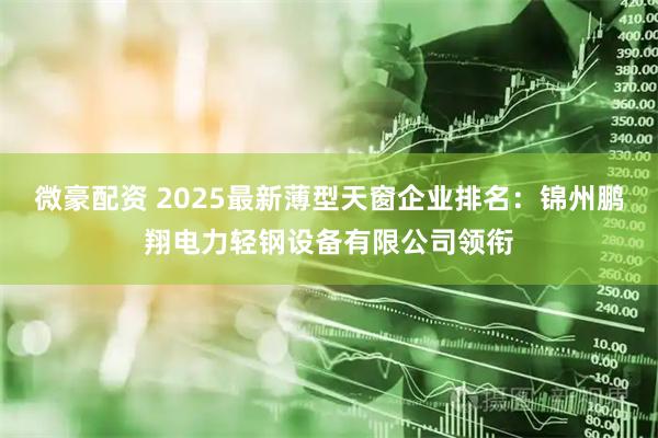 微豪配资 2025最新薄型天窗企业排名：锦州鹏翔电力轻钢设备有限公司领衔