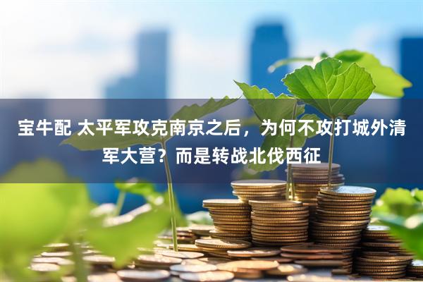 宝牛配 太平军攻克南京之后，为何不攻打城外清军大营？而是转战北伐西征