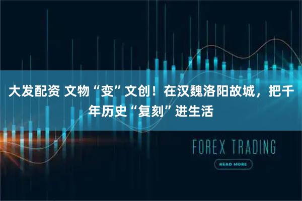大发配资 文物“变”文创！在汉魏洛阳故城，把千年历史“复刻”进生活