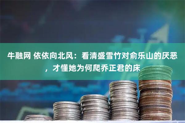 牛融网 依依向北风：看清盛雪竹对俞乐山的厌恶，才懂她为何爬乔正君的床