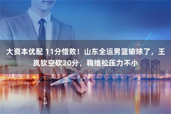 大资本优配 11分惜败！山东全运男篮输球了，王岚钦空砍20分，鞠维松压力不小