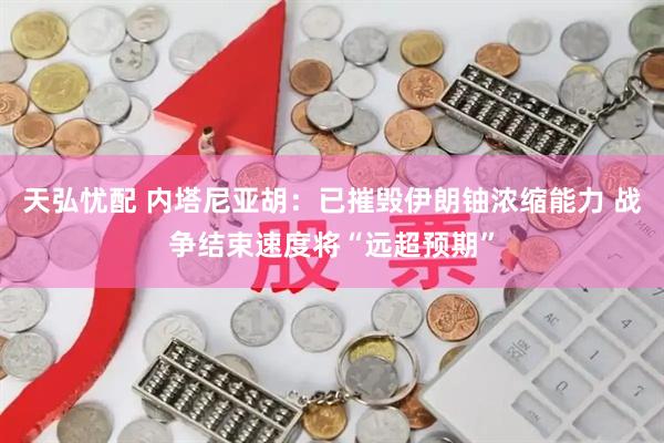 天弘忧配 内塔尼亚胡：已摧毁伊朗铀浓缩能力 战争结束速度将“远超预期”