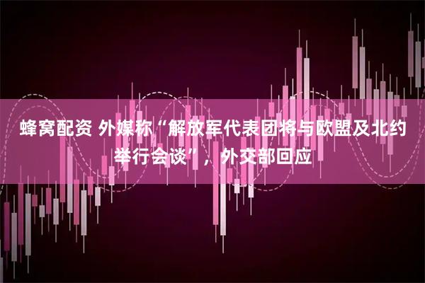 蜂窝配资 外媒称“解放军代表团将与欧盟及北约举行会谈”，外交部回应