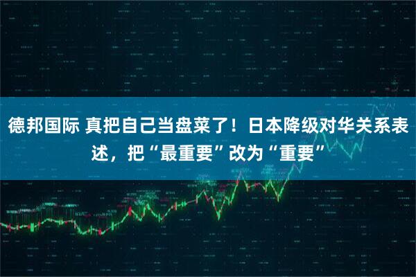 德邦国际 真把自己当盘菜了！日本降级对华关系表述，把“最重要”改为“重要”