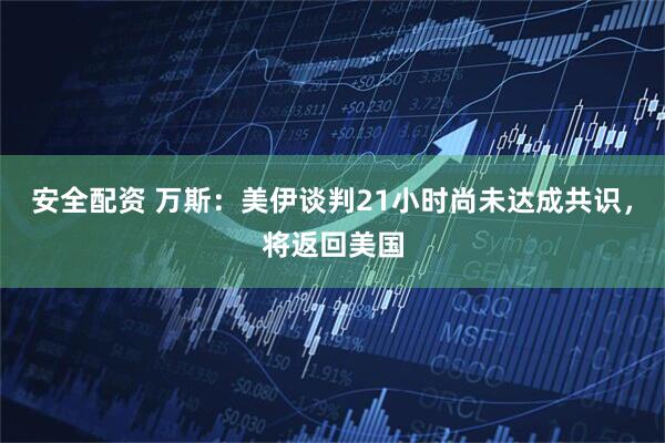 安全配资 万斯：美伊谈判21小时尚未达成共识，将返回美国