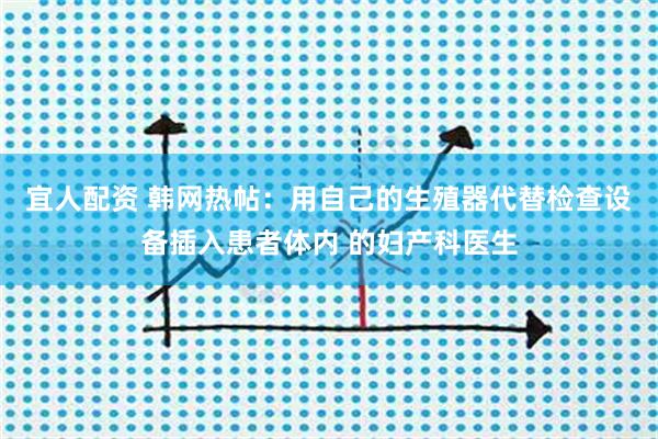 宜人配资 韩网热帖:用自己的生殖器代替检查设备插入患者体内 的妇产科医生