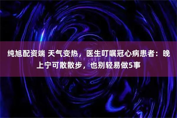 纯旭配资端 天气变热，医生叮嘱冠心病患者：晚上宁可散散步，也别轻易做5事