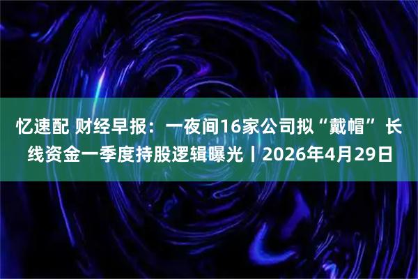 忆速配 财经早报：一夜间16家公司拟“戴帽” 长线资金一季度持股逻辑曝光丨2026年4月29日