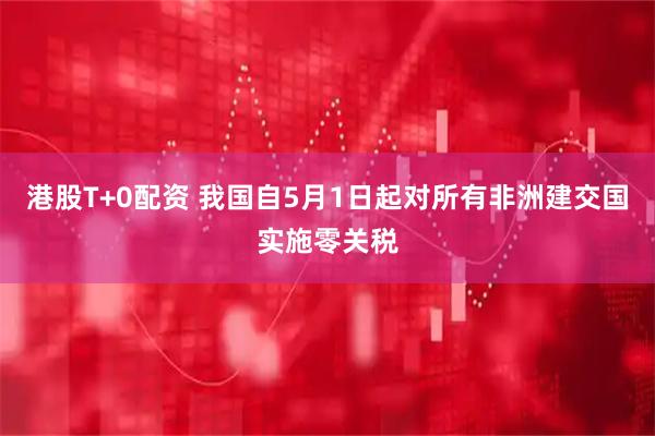 港股T+0配资 我国自5月1日起对所有非洲建交国实施零关税